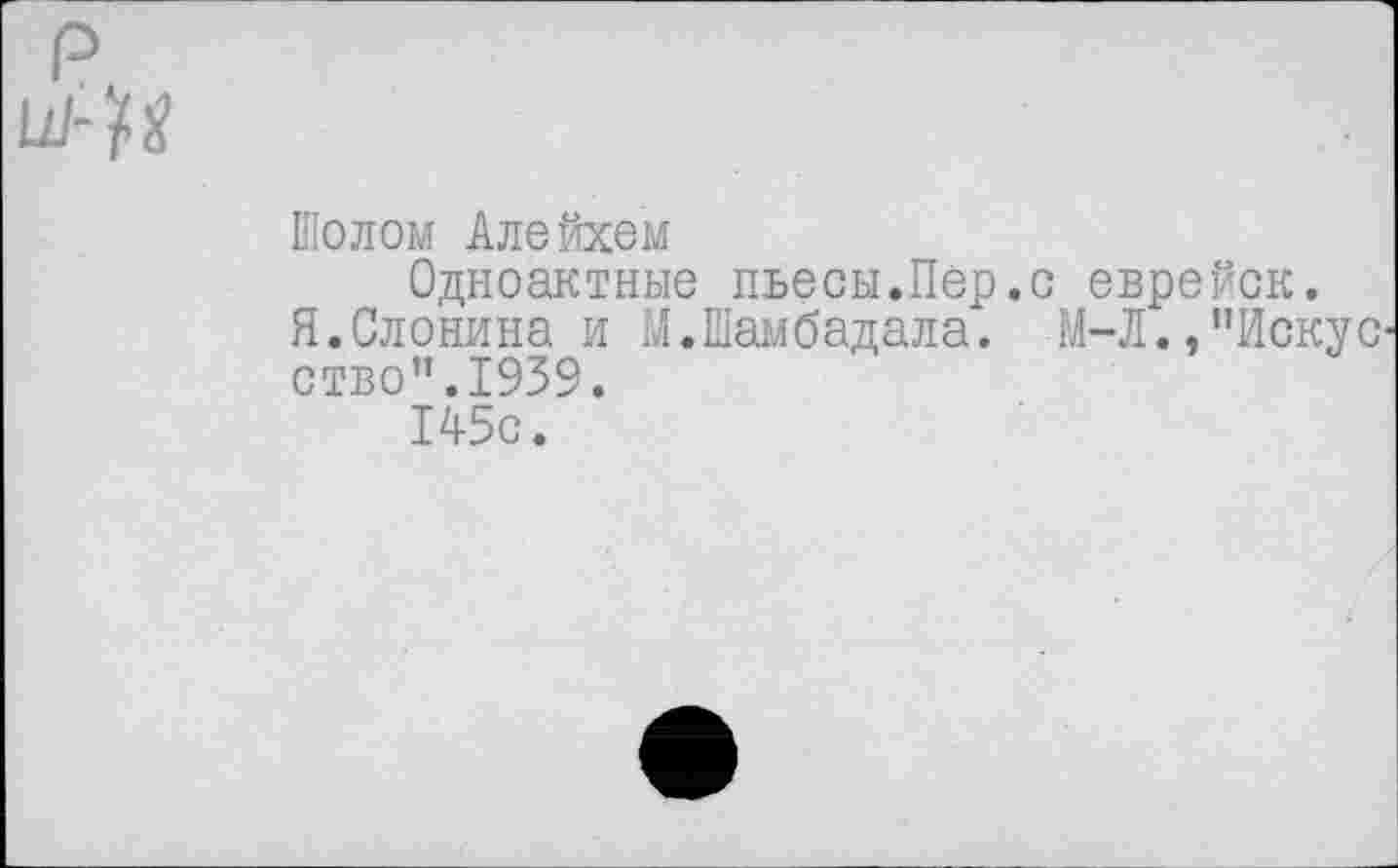 ﻿Шолом Алейхем
Одноактные пьесы.Пер.с еврейск.
Я.Слонина и М.Шамбадала. М-Л.,"Искус ство".1959.
145с.